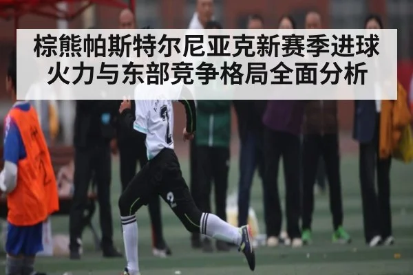 棕熊帕斯特尔尼亚克新赛季进球火力与东部竞争格局全面分析