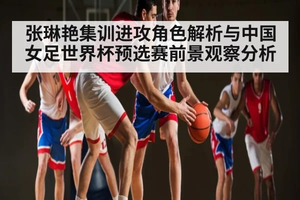张琳艳集训进攻角色解析与中国女足世界杯预选赛前景观察分析